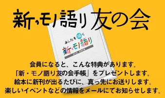 【新・モノ語り友の会】会員になると、こんな特典があります。「新・モノ語り友の会手帳」をプレゼントします。絵本に新刊が出るたびに、真っ先にお送りします。楽しいイベントなどの情報をメールにてお知らせします。