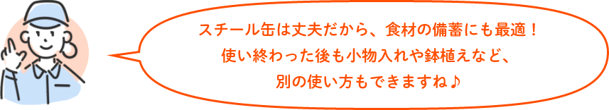 スチール缶は丈夫だから、食材の備蓄にも最適！使い終わった後も小物入れや鉢植えなど、別の使い方もできますね♪