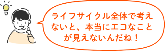 ライフサイクル全体で考えないと、本当にエコなことが見えないんだね！