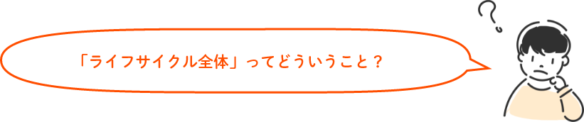 「ライフサイクル全体」ってどういうこと？