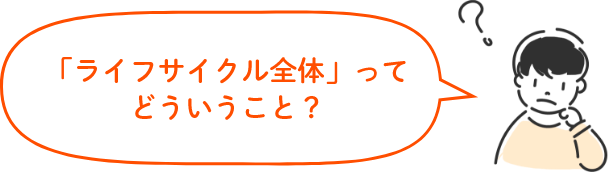 「ライフサイクル全体」ってどういうこと？