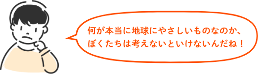 何が本当に地球にやさしいものなのか、 ぼくたちは考えないといけないんだね！