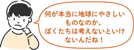 何が本当に地球にやさしいものなのか、 ぼくたちは考えないといけないんだね！