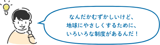 なんだかむずかしいけど、地球にやさしくするために、いろいろな制度があるんだ！