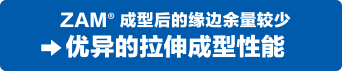ZAM&reg;成型后的缘边余量较少。优异的拉伸成型性能。