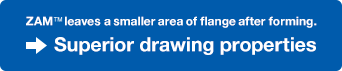 ZAM&trade; leaves a smaller area of flange after forming. Superior drawing properties.